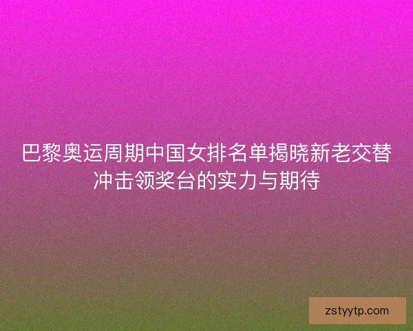 巴黎奥运周期中国女排名单揭晓新老交替冲击领奖台的实力与期待