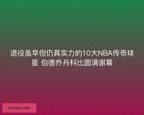 退役虽早但仍具实力的10大NBA传奇球星 伯德乔丹科比圆满谢幕