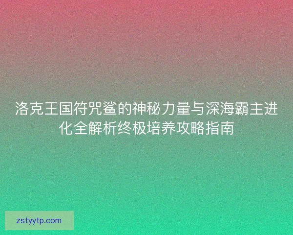 洛克王国符咒鲨的神秘力量与深海霸主进化全解析终极培养攻略指南 洛克王国符咒鲨的神秘力量与深海霸主进化全解析终极培养攻略指南