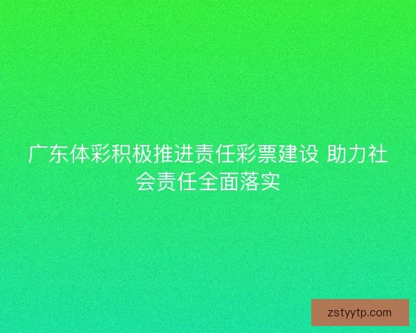 广东体彩积极推进责任彩票建设 助力社会责任全面落实
