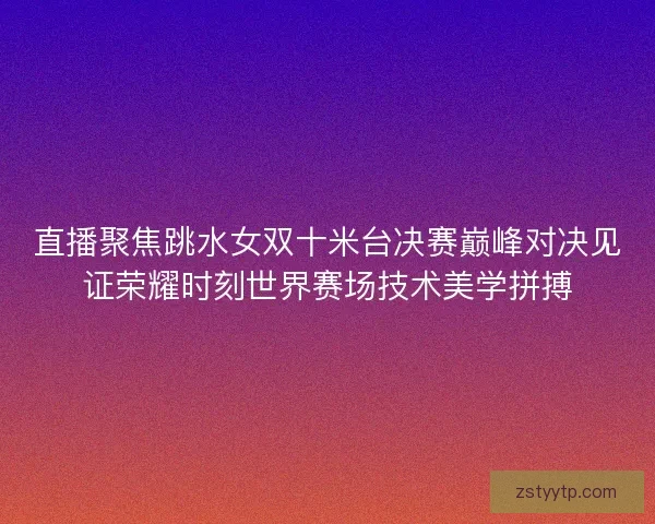 直播聚焦跳水女双十米台决赛巅峰对决见证荣耀时刻世界赛场技术美学拼搏 直播聚焦跳水女双十米台决赛巅峰对决见证荣耀时刻世界赛场技术美学拼搏