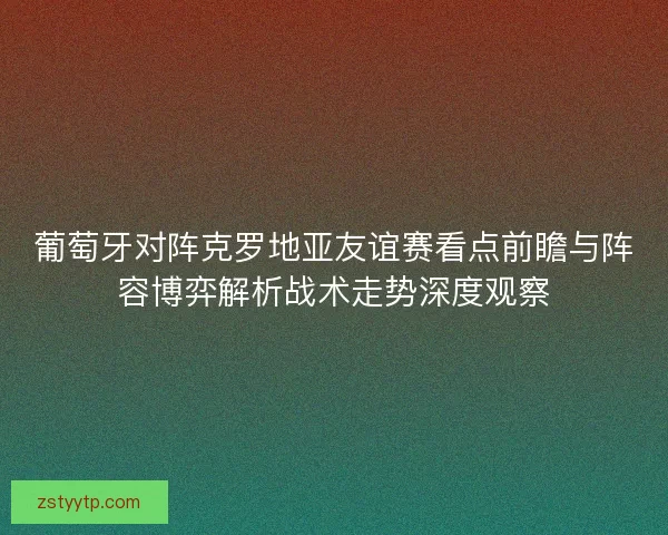 葡萄牙对阵克罗地亚友谊赛看点前瞻与阵容博弈解析战术走势深度观察