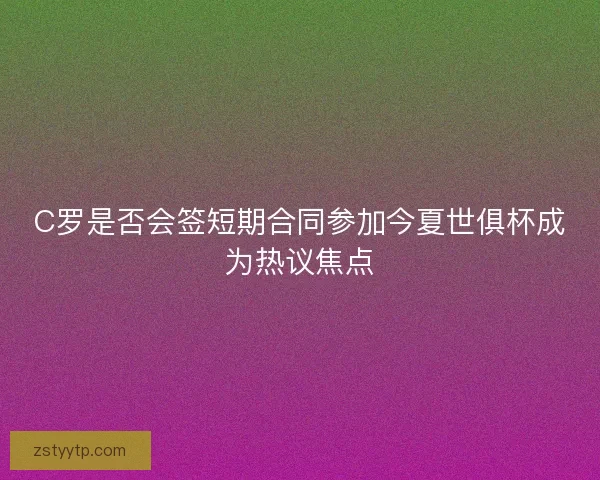 C罗是否会签短期合同参加今夏世俱杯成为热议焦点 C罗是否会签短期合同参加今夏世俱杯成为热议焦点