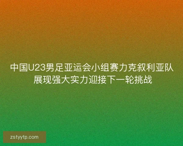 中国U23男足亚运会小组赛力克叙利亚队 展现强大实力迎接下一轮挑战 中国U23男足亚运会小组赛力克叙利亚队 展现强大实力迎接下一轮挑战