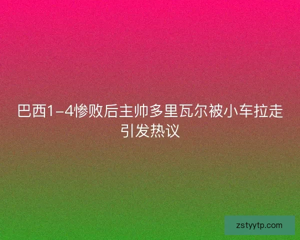 巴西1-4惨败后主帅多里瓦尔被小车拉走引发热议
