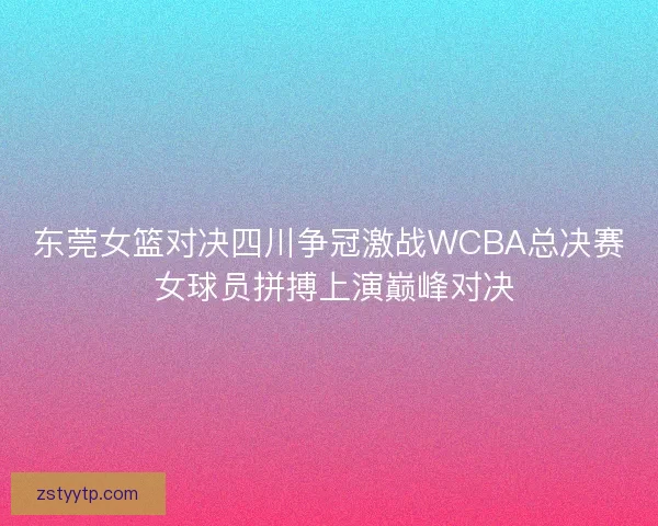 东莞女篮对决四川争冠激战WCBA总决赛 女球员拼搏上演巅峰对决