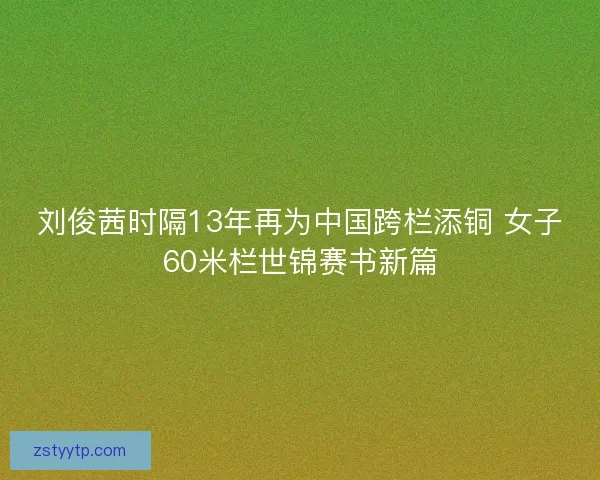 刘俊茜时隔13年再为中国跨栏添铜 女子60米栏世锦赛书新篇