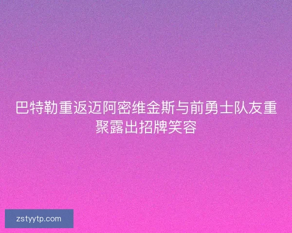 巴特勒重返迈阿密维金斯与前勇士队友重聚露出招牌笑容