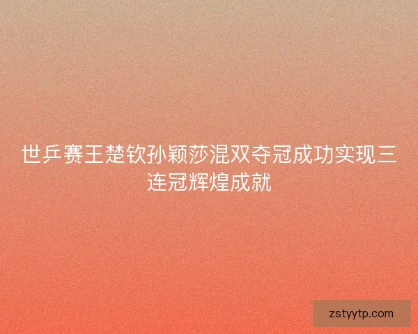 世乒赛王楚钦孙颖莎混双夺冠成功实现三连冠辉煌成就