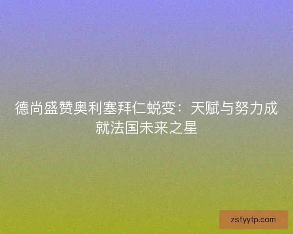 德尚盛赞奥利塞拜仁蜕变：天赋与努力成就法国未来之星