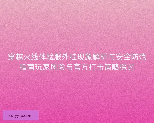 穿越火线体验服外挂现象解析与安全防范指南玩家风险与官方打击策略探讨
