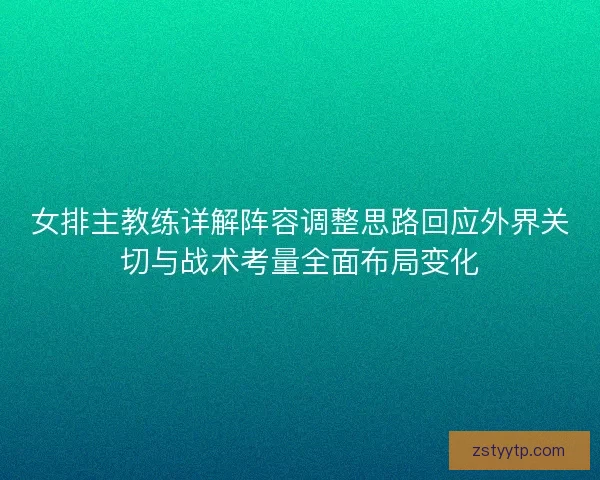 女排主教练详解阵容调整思路回应外界关切与战术考量全面布局变化 女排主教练详解阵容调整思路回应外界关切与战术考量全面布局变化