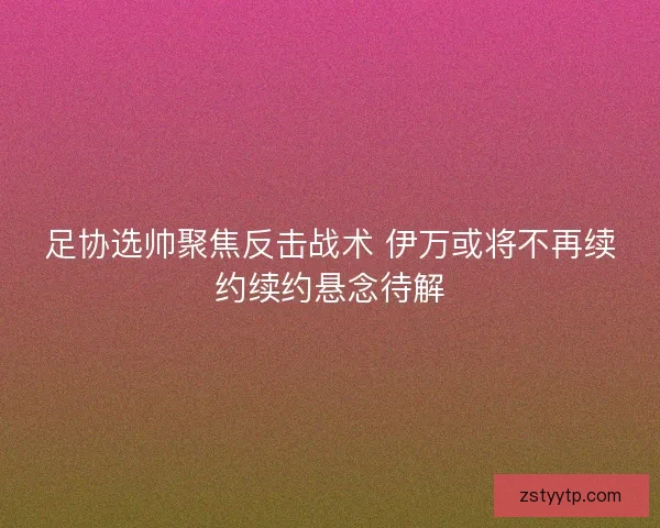 足协选帅聚焦反击战术 伊万或将不再续约续约悬念待解