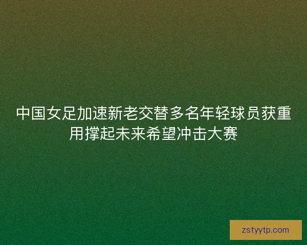 中国女足加速新老交替多名年轻球员获重用撑起未来希望冲击大赛 中国女足加速新老交替多名年轻球员获重用撑起未来希望冲击大赛