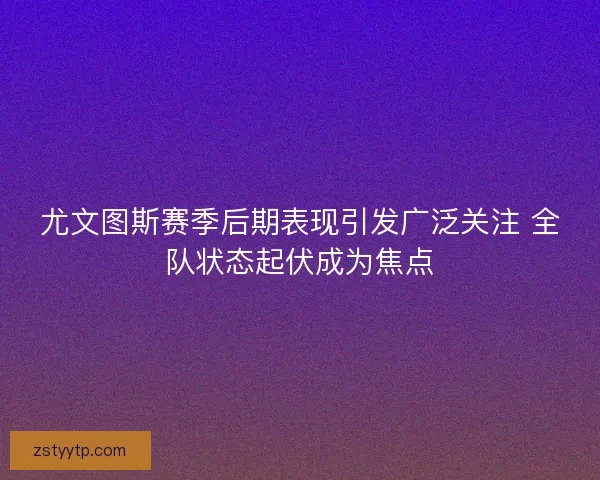 尤文图斯赛季后期表现引发广泛关注 全队状态起伏成为焦点