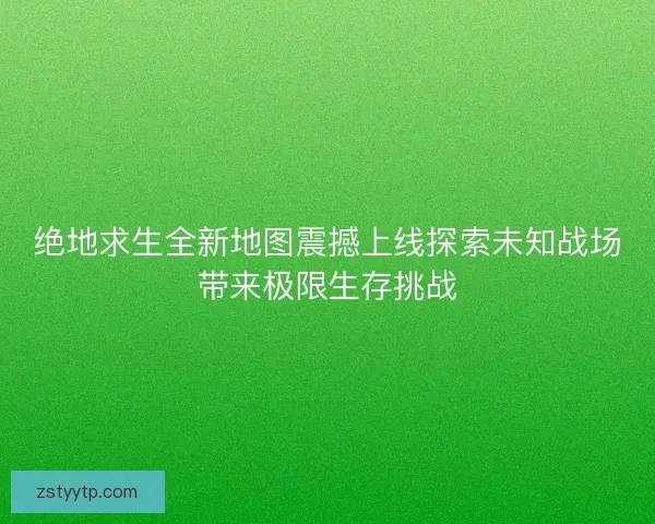 绝地求生全新地图震撼上线探索未知战场带来极限生存挑战