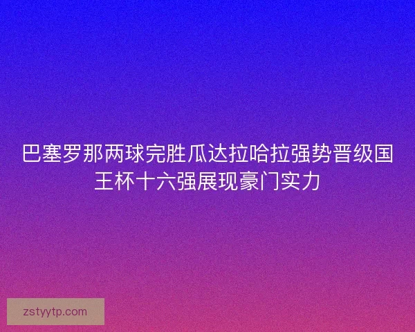巴塞罗那两球完胜瓜达拉哈拉强势晋级国王杯十六强展现豪门实力