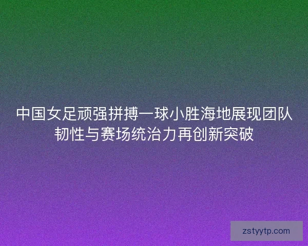 中国女足顽强拼搏一球小胜海地展现团队韧性与赛场统治力再创新突破