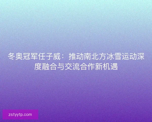 冬奥冠军任子威：推动南北方冰雪运动深度融合与交流合作新机遇